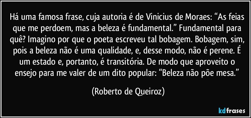 Há uma famosa frase, cuja autoria é de Vinicius de Moraes: “As feias que me perdoem, mas a beleza é fundamental.” Fundamental para quê? Imagino por que o poeta escreveu tal bobagem. Bobagem, sim, pois a beleza não é uma qualidade, e, desse modo, não é perene. É um estado e, portanto, é transitória. De modo que aproveito o ensejo para me valer de um dito popular: “Beleza não põe mesa.” (Roberto de Queiroz)