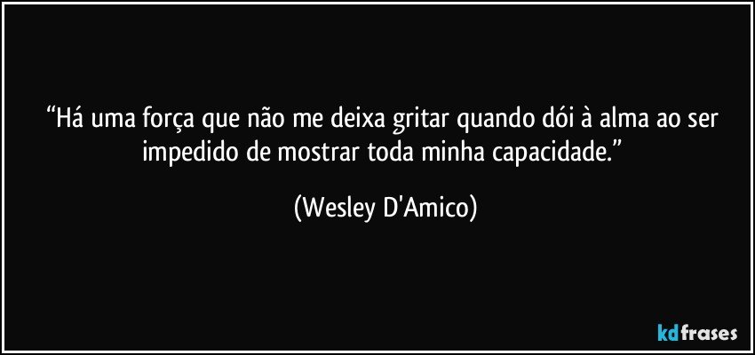 “Há uma força que não me deixa gritar quando dói à alma ao ser impedido de mostrar toda minha capacidade.” (Wesley D'Amico)