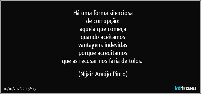 Há uma forma silenciosa
de corrupção:
aquela que começa
quando aceitamos
vantagens indevidas
porque acreditamos
que as recusar nos faria de tolos. (Nijair Araújo Pinto)