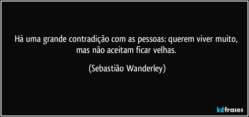 Há uma grande contradição com as pessoas: querem viver muito, mas não aceitam ficar velhas. (Sebastião Wanderley)