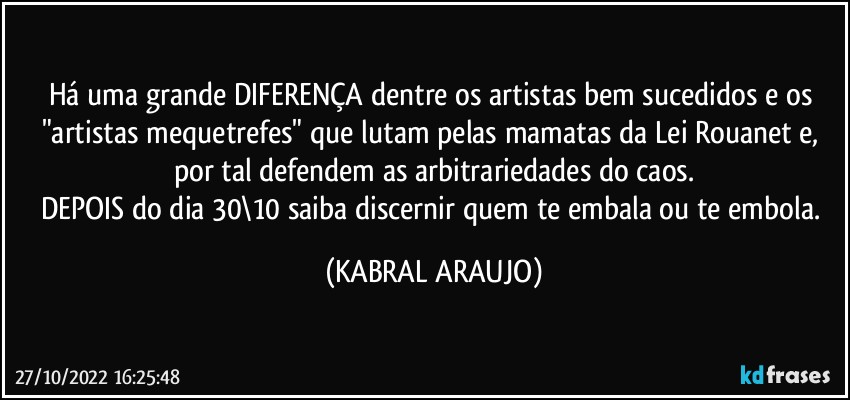 Há uma grande DIFERENÇA dentre os artistas bem sucedidos e os "artistas mequetrefes" que lutam pelas mamatas da Lei Rouanet e, por tal defendem as arbitrariedades do caos.
DEPOIS do dia 30\10 saiba discernir quem te embala ou te embola. (KABRAL ARAUJO)