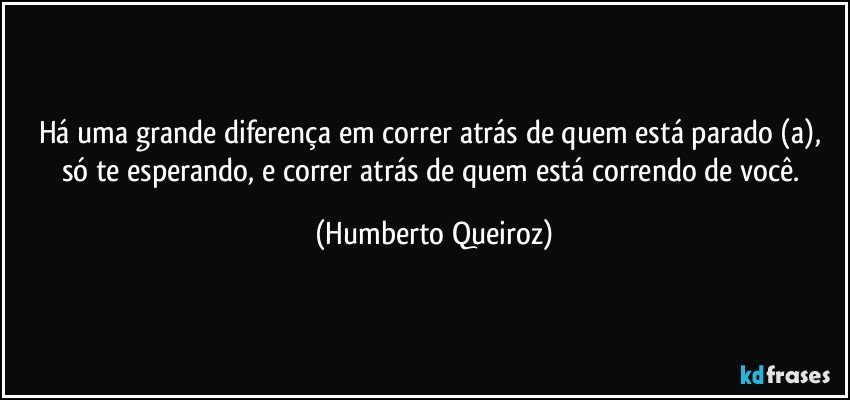 Há uma grande diferença em correr atrás de quem está parado (a), só te esperando, e correr atrás de quem está correndo de você. (Humberto Queiroz)