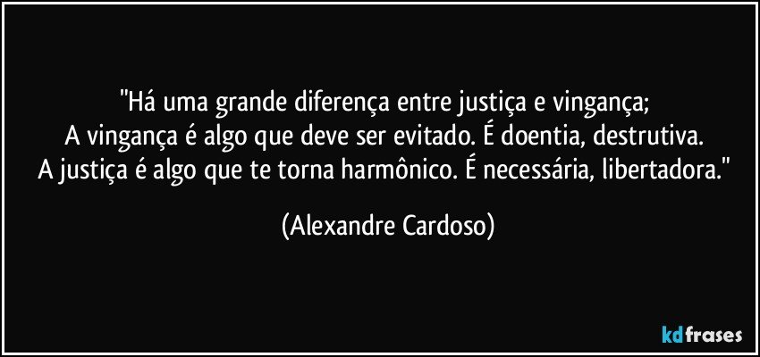 "Há uma grande diferença entre justiça e vingança; 
A vingança é algo que deve ser evitado. É doentia, destrutiva. 
A justiça é algo que te torna harmônico. É necessária, libertadora." (Alexandre Cardoso)