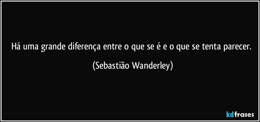 Há uma grande diferença entre o que se é e o que se tenta parecer. (Sebastião Wanderley)