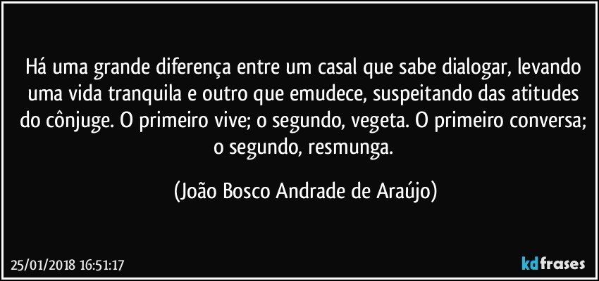 Há uma grande diferença entre um casal que sabe dialogar, levando uma vida tranquila e outro que emudece, suspeitando das atitudes do cônjuge. O primeiro vive; o segundo,  vegeta. O primeiro conversa; o segundo, resmunga. (João Bosco Andrade de Araújo)