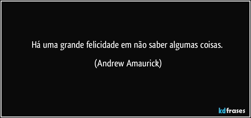 Há uma grande felicidade em não saber algumas coisas. (Andrew Amaurick)