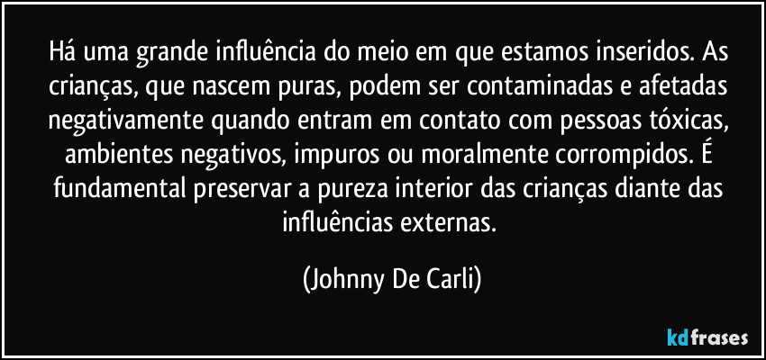 Há uma grande influência do meio em que estamos inseridos. As crianças, que nascem puras, podem ser contaminadas e afetadas negativamente quando entram em contato com pessoas tóxicas, ambientes negativos, impuros ou moralmente corrompidos. É fundamental preservar a pureza interior das crianças diante das influências externas. (Johnny De Carli)