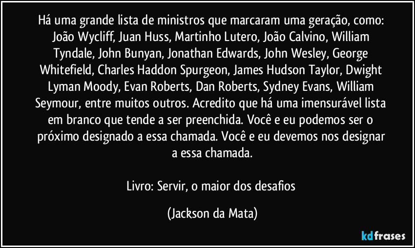 Há uma grande lista de ministros que marcaram uma geração, como: João Wycliff, Juan Huss, Martinho Lutero, João Calvino, William Tyndale, John Bunyan, Jonathan Edwards, John Wesley, George Whitefield, Charles Haddon Spurgeon, James Hudson Taylor, Dwight Lyman Moody, Evan Roberts, Dan Roberts, Sydney Evans, William Seymour, entre muitos outros. Acredito que há uma imensurável lista em branco que tende a ser preenchida. Você e eu podemos ser o próximo designado a essa chamada. Você e eu devemos nos designar a essa chamada.

Livro: Servir, o maior dos desafios (Jackson da Mata)