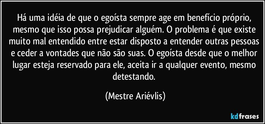 Há uma idéia de que o egoísta sempre age em benefício próprio, mesmo que isso possa prejudicar alguém. O problema é que existe muito mal entendido entre estar disposto a entender outras pessoas e ceder a vontades que não são suas. O egoísta desde que o melhor lugar esteja reservado para ele, aceita ir a qualquer evento, mesmo detestando. (Mestre Ariévlis)