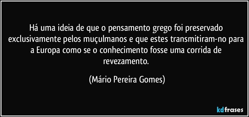 Há uma ideia de que o pensamento grego foi preservado exclusivamente pelos muçulmanos e que estes transmitiram-no para a Europa como se o conhecimento fosse uma corrida de revezamento. (Mário Pereira Gomes)