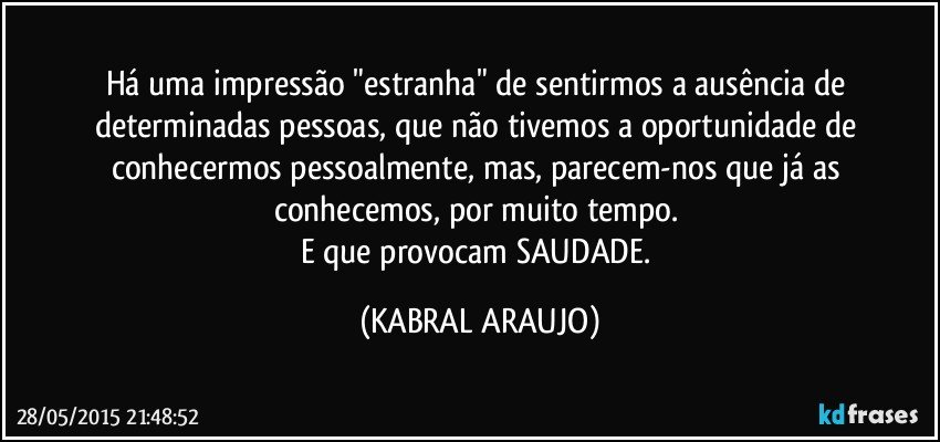 Há uma impressão "estranha" de sentirmos a ausência de determinadas pessoas, que não tivemos a oportunidade de conhecermos pessoalmente, mas, parecem-nos que já as conhecemos, por muito tempo. 
E que provocam SAUDADE. (KABRAL ARAUJO)