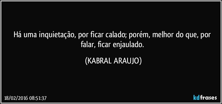 Há uma inquietação, por ficar calado; porém, melhor do que, por falar, ficar enjaulado. (KABRAL ARAUJO)