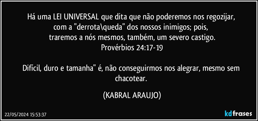 Há uma LEI UNIVERSAL que dita que não poderemos nos regozijar, 
com a "derrota\queda" dos nossos inimigos; pois, 
traremos a nós mesmos, também, um severo castigo.
Provérbios 24:17-19

Difícil, duro e tamanha" é, não conseguirmos nos alegrar, mesmo sem chacotear. (KABRAL ARAUJO)