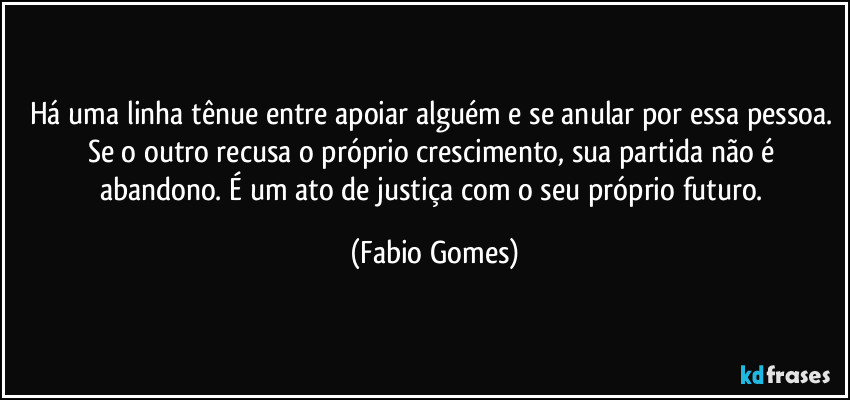 Há uma linha tênue entre apoiar alguém e se anular por essa pessoa. Se o outro recusa o próprio crescimento, sua partida não é abandono. É um ato de justiça com o seu próprio futuro. (Fabio Gomes)