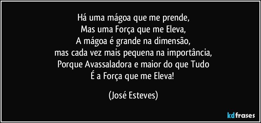 Há uma mágoa que me prende,
Mas uma Força que me Eleva,
A mágoa é grande na dimensão,
mas cada vez mais pequena na importância,
Porque Avassaladora e maior do que Tudo
É a Força que me Eleva! (José Esteves)