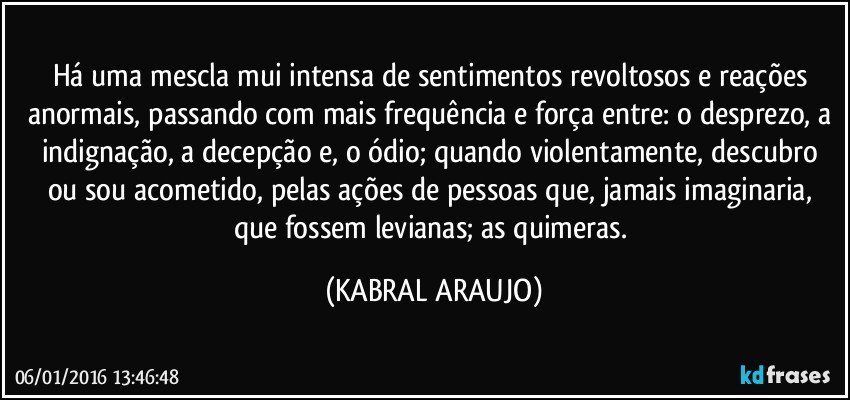 Há uma mescla mui intensa de sentimentos revoltosos e reações anormais, passando com mais frequência e força entre: o desprezo, a indignação, a decepção e, o ódio; quando violentamente,  descubro ou sou acometido, pelas ações de pessoas que, jamais imaginaria, que fossem levianas; as quimeras. (KABRAL ARAUJO)