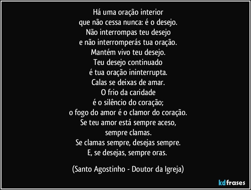 Há uma oração interior
que não cessa nunca: é o desejo.
Não interrompas teu desejo
e não interromperás tua oração.
Mantém vivo teu desejo.
Teu desejo continuado
é tua oração ininterrupta.
Calas se deixas de amar.
O frio da caridade
é o silêncio do coração;
o fogo do amor é o clamor do coração.
Se teu amor está sempre aceso,
sempre clamas.
Se clamas sempre, desejas sempre.
E, se desejas, sempre oras. (Santo Agostinho - Doutor da Igreja)