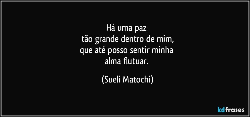 Há uma paz 
tão grande dentro de mim,
que até posso sentir minha 
alma flutuar. (Sueli Matochi)