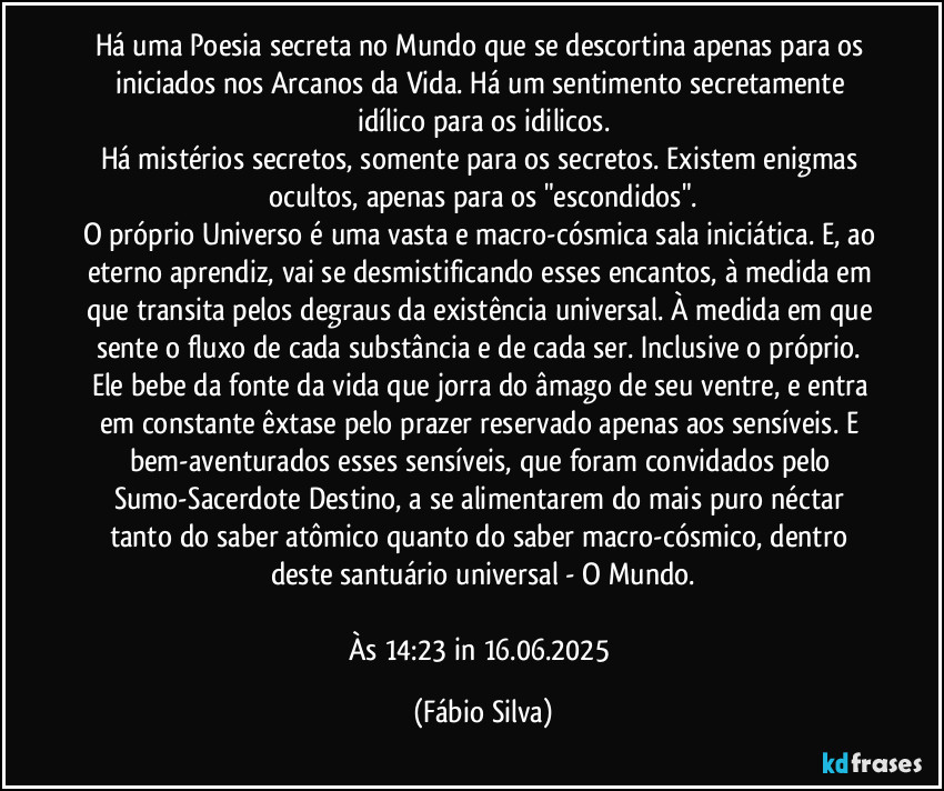 Há uma Poesia secreta no Mundo que se descortina apenas para os iniciados nos Arcanos da Vida. Há um sentimento secretamente idílico para os idilicos.
Há  mistérios secretos, somente para os secretos. Existem enigmas ocultos, apenas para os "escondidos".
O próprio Universo é uma vasta e macro-cósmica sala iniciática. E, ao eterno aprendiz, vai se desmistificando esses encantos, à medida em que transita pelos degraus da existência universal. À medida em que sente o fluxo de cada substância e de cada ser. Inclusive o próprio. Ele bebe da fonte da vida que jorra do âmago de seu ventre, e entra em constante êxtase pelo prazer reservado apenas aos sensíveis. E bem-aventurados esses sensíveis, que foram convidados pelo Sumo-Sacerdote Destino, a se alimentarem do mais puro néctar tanto do saber atômico quanto do saber macro-cósmico, dentro deste santuário universal - O Mundo.

Às 14:23 in 16.06.2025 (Fábio Silva)