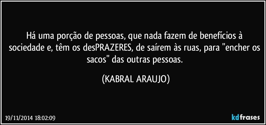 Há uma porção de pessoas, que nada fazem de benefícios à sociedade e, têm os desPRAZERES, de saírem às ruas, para "encher os sacos" das outras pessoas. (KABRAL ARAUJO)