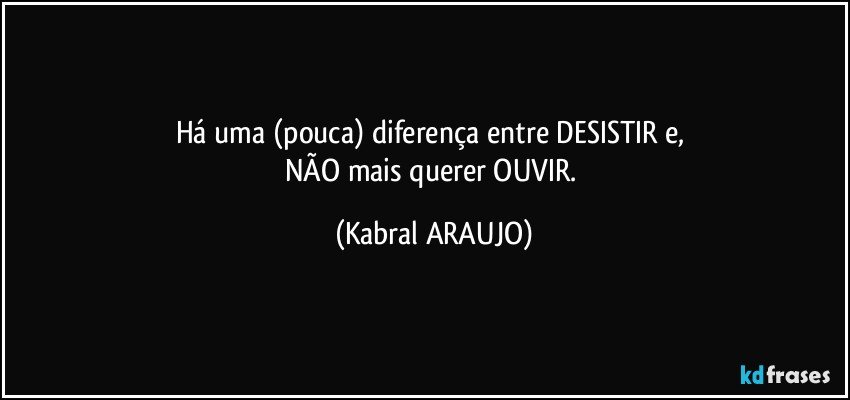 Há uma (pouca) diferença entre DESISTIR e, 
NÃO mais querer OUVIR. (KABRAL ARAUJO)