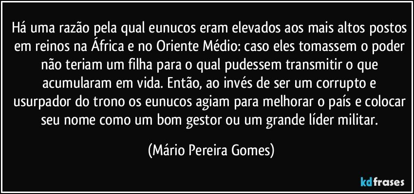 Há uma razão pela qual eunucos eram elevados aos mais altos postos em reinos na África e no Oriente Médio: caso eles tomassem o poder não teriam um filha para o qual pudessem transmitir o que acumularam em vida. Então, ao invés de ser um corrupto e usurpador do trono os eunucos agiam para melhorar o país e colocar seu nome como um bom gestor ou um grande líder militar. (Mário Pereira Gomes)