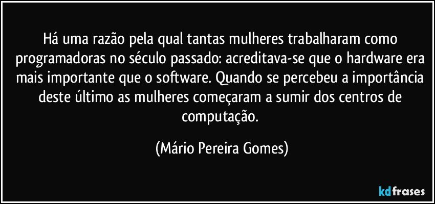 Há uma razão pela qual tantas mulheres trabalharam como programadoras no século passado: acreditava-se que o hardware era mais importante que o software. Quando se percebeu a importância deste último as mulheres começaram a sumir dos centros de computação. (Mário Pereira Gomes)