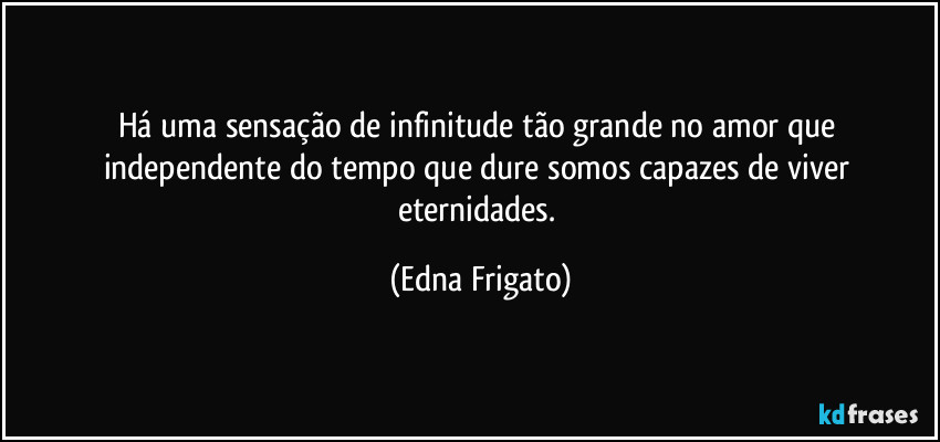 Há uma sensação de infinitude tão grande no amor que independente do tempo que dure somos capazes de viver eternidades. (Edna Frigato)