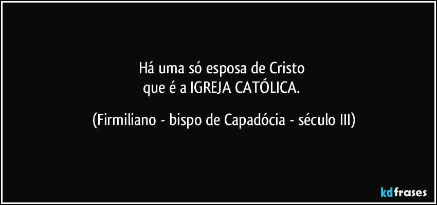 Há uma só esposa de Cristo 
que é a IGREJA CATÓLICA. (Firmiliano - bispo de Capadócia - século III)