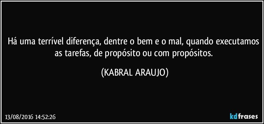 Há uma terrível diferença, dentre o bem e o mal, quando executamos as tarefas, de propósito ou com propósitos. (KABRAL ARAUJO)