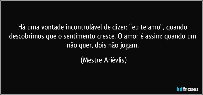 Há uma vontade incontrolável de dizer: “eu te amo”, quando descobrimos que o sentimento cresce.  O amor é assim: quando um não quer, dois não jogam. (Mestre Ariévlis)