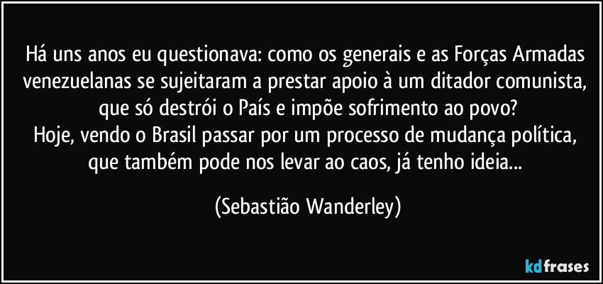 Há uns anos eu questionava: como os generais e as Forças Armadas venezuelanas se sujeitaram a prestar apoio à um ditador comunista, que só destrói o País e impõe sofrimento ao povo?
Hoje, vendo o Brasil passar por um processo de mudança política, que também pode nos levar ao caos, já tenho ideia... (Sebastião Wanderley)