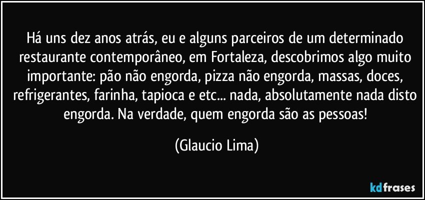 Há uns dez anos atrás, eu e alguns parceiros de um determinado restaurante contemporâneo, em Fortaleza, descobrimos algo muito importante: pão não engorda, pizza não engorda, massas, doces, refrigerantes, farinha, tapioca e etc... nada, absolutamente nada disto engorda. Na verdade, quem engorda são as pessoas! (Glaucio Lima)