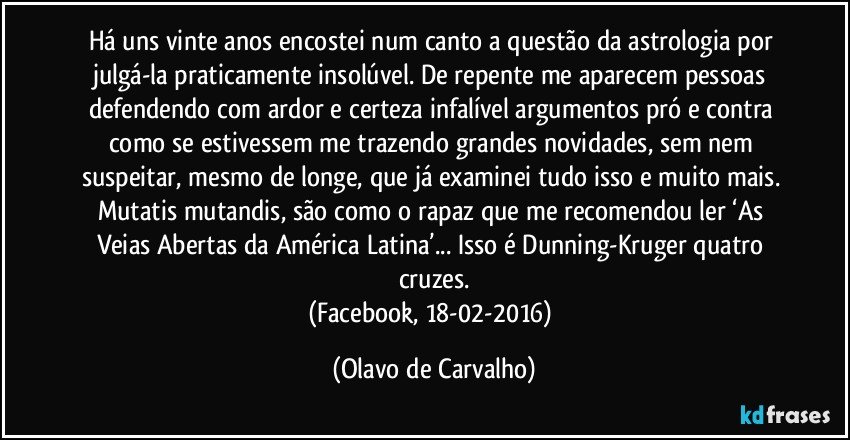 Há uns vinte anos encostei num canto a questão da astrologia por julgá-la praticamente insolúvel. De repente me aparecem pessoas defendendo com ardor e certeza infalível argumentos pró e contra como se estivessem me trazendo grandes novidades, sem nem suspeitar, mesmo de longe, que já examinei tudo isso e muito mais. Mutatis mutandis, são como o rapaz que me recomendou ler ‘As Veias Abertas da América Latina’... Isso é Dunning-Kruger quatro cruzes.
(Facebook, 18-02-2016) (Olavo de Carvalho)