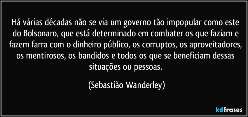 Há várias décadas não se via um governo tão impopular como este do Bolsonaro, que está determinado em combater os que faziam e fazem farra com o dinheiro público, os corruptos, os aproveitadores, os mentirosos, os bandidos e todos os que se beneficiam dessas situações ou pessoas. (Sebastião Wanderley)