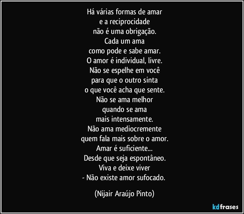 Há várias formas de amar
e a reciprocidade
não é uma obrigação.
Cada um ama
como pode e sabe amar.
O amor é individual, livre.
Não se espelhe em você
para que o outro sinta
o que você acha que sente.
Não se ama melhor
quando se ama
mais intensamente.
Não ama mediocremente
quem fala mais sobre o amor.
Amar é suficiente...
Desde que seja espontâneo.
Viva e deixe viver
- Não existe amor sufocado. (Nijair Araújo Pinto)