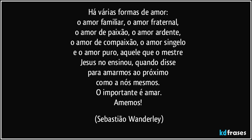 Há várias formas de amor: 
o amor familiar, o amor fraternal, 
o amor de paixão, o amor ardente, 
o amor de compaixão, o amor singelo 
e o amor puro, aquele que o mestre 
Jesus no ensinou, quando disse 
para amarmos ao próximo 
como a nós mesmos. 
O importante é amar.
Amemos! (Sebastião Wanderley)