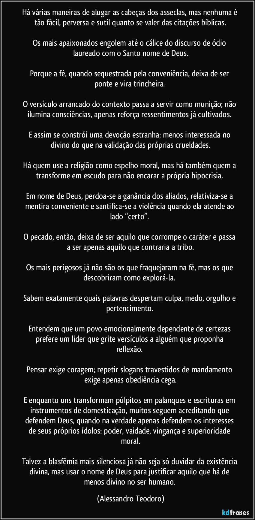 Há várias maneiras de alugar as cabeças dos asseclas, mas nenhuma é tão fácil, perversa e sutil quanto se valer das citações bíblicas.

Os mais apaixonados engolem até o cálice do discurso de ódio laureado com o Santo nome de Deus.

Porque a fé, quando sequestrada pela conveniência, deixa de ser ponte e vira trincheira. 

O versículo arrancado do contexto passa a servir como munição; não ilumina consciências, apenas reforça ressentimentos já cultivados. 

E assim se constrói uma devoção estranha: menos interessada no divino do que na validação das próprias crueldades.

Há quem use a religião como espelho moral, mas há também quem a transforme em escudo para não encarar a própria hipocrisia. 

Em nome de Deus, perdoa-se a ganância dos aliados, relativiza-se a mentira conveniente e santifica-se a violência quando ela atende ao lado “certo”. 

O pecado, então, deixa de ser aquilo que corrompe o caráter e passa a ser apenas aquilo que contraria a tribo.

Os mais perigosos já não são os que fraquejaram na fé, mas os que descobriram como explorá-la. 

Sabem exatamente quais palavras despertam culpa, medo, orgulho e pertencimento. 

Entendem que um povo emocionalmente dependente de certezas prefere um líder que grite versículos a alguém que proponha reflexão. 

Pensar exige coragem; repetir slogans travestidos de mandamento exige apenas obediência cega.

E enquanto uns transformam púlpitos em palanques e escrituras em instrumentos de domesticação, muitos seguem acreditando que defendem Deus, quando na verdade apenas defendem os interesses de seus próprios ídolos: poder, vaidade, vingança e superioridade moral.

Talvez a blasfêmia mais silenciosa já não seja só duvidar da existência divina, mas usar o nome de Deus para justificar aquilo que há de menos divino no ser humano. (Alessandro Teodoro)