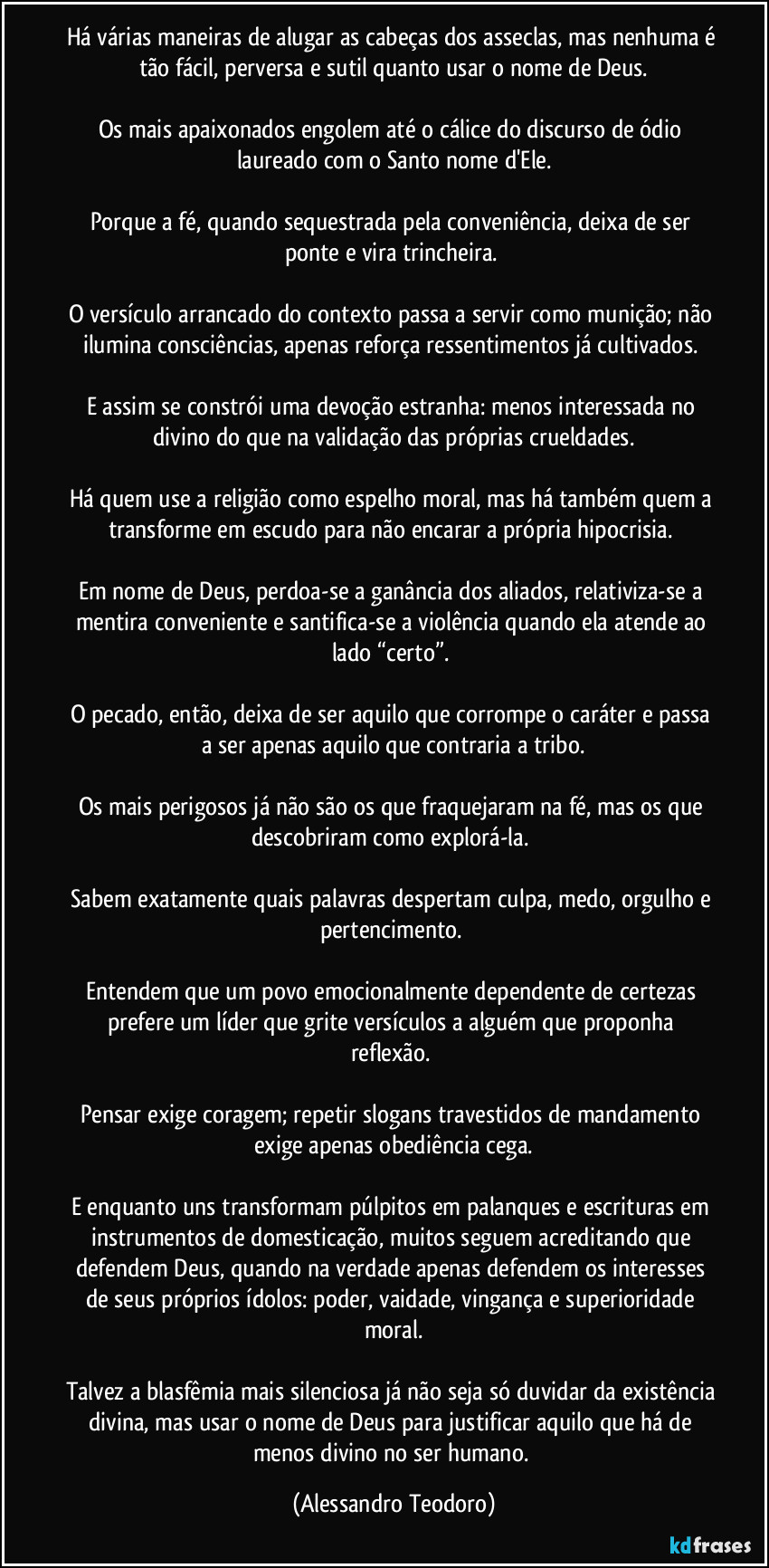 Há várias maneiras de alugar as cabeças dos asseclas, mas nenhuma é tão fácil, perversa e sutil quanto usar o nome de Deus.

Os mais apaixonados engolem até o cálice do discurso de ódio laureado com o Santo nome d'Ele.

Porque a fé, quando sequestrada pela conveniência, deixa de ser ponte e vira trincheira. 

O versículo arrancado do contexto passa a servir como munição; não ilumina consciências, apenas reforça ressentimentos já cultivados. 

E assim se constrói uma devoção estranha: menos interessada no divino do que na validação das próprias crueldades.

Há quem use a religião como espelho moral, mas há também quem a transforme em escudo para não encarar a própria hipocrisia. 

Em nome de Deus, perdoa-se a ganância dos aliados, relativiza-se a mentira conveniente e santifica-se a violência quando ela atende ao lado “certo”. 

O pecado, então, deixa de ser aquilo que corrompe o caráter e passa a ser apenas aquilo que contraria a tribo.

Os mais perigosos já não são os que fraquejaram na fé, mas os que descobriram como explorá-la. 

Sabem exatamente quais palavras despertam culpa, medo, orgulho e pertencimento. 

Entendem que um povo emocionalmente dependente de certezas prefere um líder que grite versículos a alguém que proponha reflexão. 

Pensar exige coragem; repetir slogans travestidos de mandamento exige apenas obediência cega.

E enquanto uns transformam púlpitos em palanques e escrituras em instrumentos de domesticação, muitos seguem acreditando que defendem Deus, quando na verdade apenas defendem os interesses de seus próprios ídolos: poder, vaidade, vingança e superioridade moral.

Talvez a blasfêmia mais silenciosa já não seja só duvidar da existência divina, mas usar o nome de Deus para justificar aquilo que há de menos divino no ser humano. (Alessandro Teodoro)