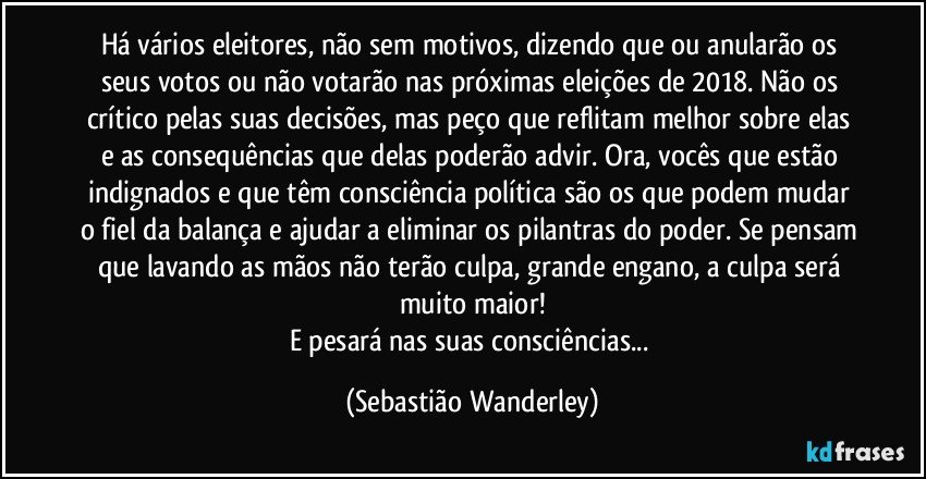 Há vários eleitores, não sem motivos, dizendo que ou anularão os seus votos ou não votarão nas próximas eleições de 2018. Não os crítico pelas suas decisões, mas peço que reflitam melhor sobre elas e as consequências que delas poderão advir. Ora, vocês que estão indignados e que têm consciência política são os que podem mudar o fiel da balança e ajudar a eliminar os pilantras do poder. Se pensam que lavando as mãos não terão culpa, grande engano, a culpa será muito maior!
E pesará nas suas consciências... (Sebastião Wanderley)