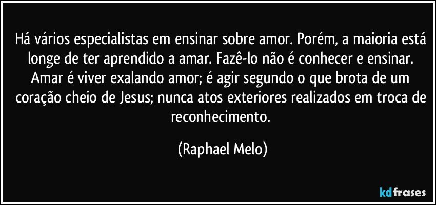 Há vários especialistas em ensinar sobre amor. Porém, a maioria está longe de ter aprendido a amar. Fazê-lo não é conhecer e ensinar. Amar é viver exalando amor; é agir segundo o que brota de um coração cheio de Jesus; nunca atos exteriores realizados em troca de reconhecimento. (Raphael Melo)