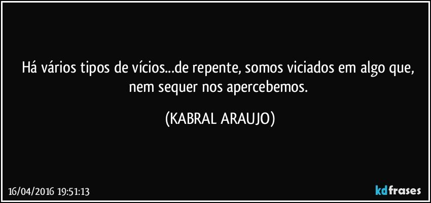 Há vários tipos de vícios...de repente, somos viciados em algo que, nem sequer nos apercebemos. (KABRAL ARAUJO)