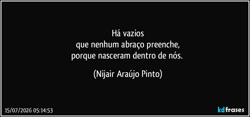 Há vazios
que nenhum abraço preenche,
porque nasceram dentro de nós. (Nijair Araújo Pinto)