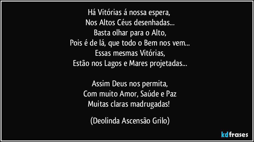 Há Vitórias á nossa espera,
Nos Altos Céus desenhadas...
Basta olhar para o Alto,
Pois é de lá, que todo o Bem nos vem...
Essas mesmas Vitórias,
Estão nos Lagos e Mares projetadas...
Assim Deus nos permita,
Com muito Amor, Saúde e Paz
Muitas claras madrugadas! (Deolinda Ascensão Grilo)