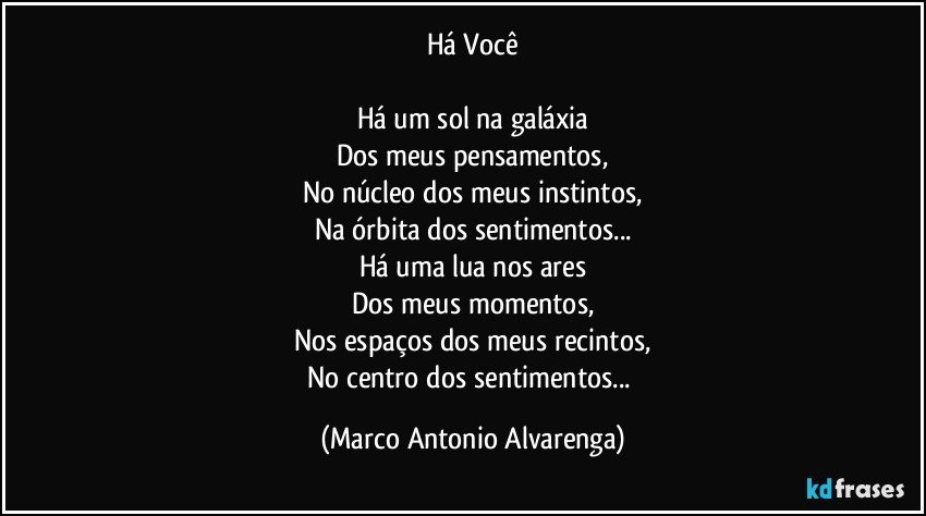 Há Você

Há um sol na galáxia
Dos meus pensamentos,
No núcleo dos meus instintos,
Na órbita dos sentimentos...
Há uma lua nos ares
Dos meus momentos,
Nos espaços dos meus recintos,
No centro dos sentimentos... (Marco Antonio Alvarenga)