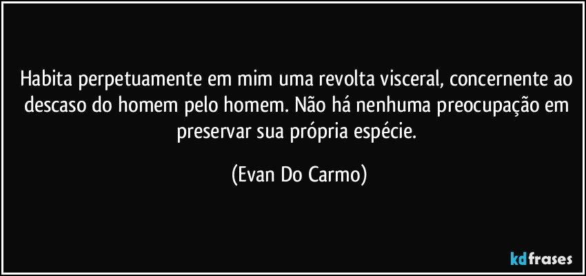 Habita perpetuamente em mim uma revolta visceral, concernente ao descaso do homem pelo homem. Não há nenhuma preocupação em preservar sua própria espécie. (Evan Do Carmo)