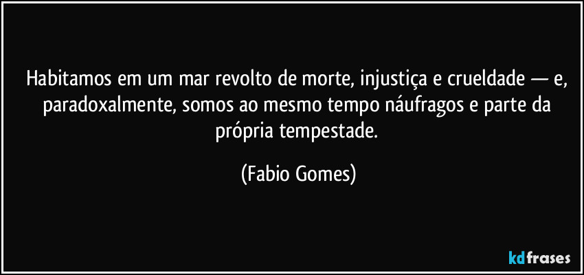Habitamos em um mar revolto de morte, injustiça e crueldade — e, paradoxalmente, somos ao mesmo tempo náufragos e parte da própria tempestade. (Fabio Gomes)