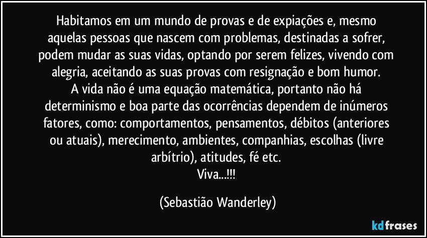 Habitamos em um mundo de provas e de expiações e, mesmo aquelas pessoas que nascem com problemas, destinadas a sofrer, podem mudar as suas vidas, optando por serem felizes, vivendo com alegria, aceitando as suas provas com resignação e bom humor. 
A vida não é uma equação matemática, portanto não há determinismo e boa parte das ocorrências dependem de inúmeros fatores, como: comportamentos, pensamentos, débitos (anteriores ou atuais), merecimento, ambientes, companhias, escolhas (livre arbítrio), atitudes, fé etc. 
Viva...!!! (Sebastião Wanderley)