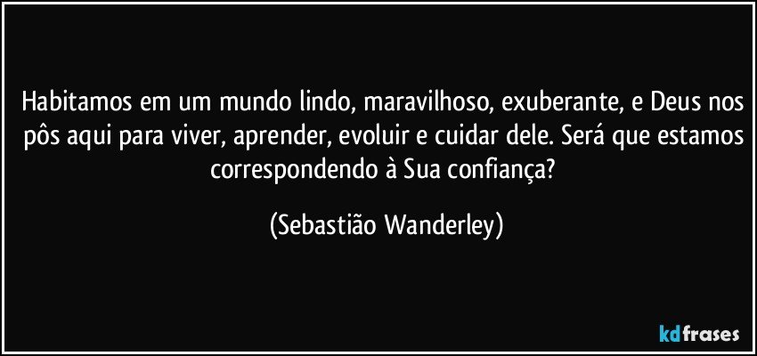Habitamos em um mundo lindo, maravilhoso, exuberante, e Deus nos pôs aqui para viver, aprender, evoluir e cuidar dele. Será que estamos correspondendo à Sua confiança? (Sebastião Wanderley)
