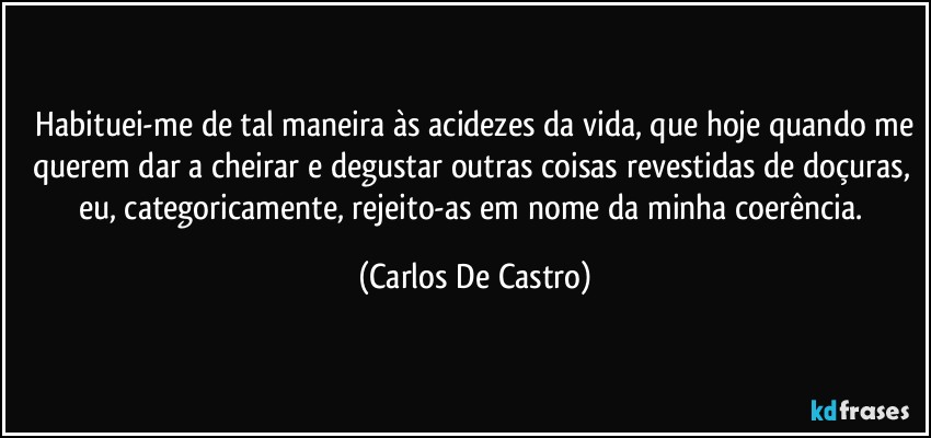 ⁠Habituei-me de tal maneira às acidezes da vida, que hoje quando me querem dar a cheirar e degustar outras coisas revestidas de doçuras, eu, categoricamente, rejeito-as em nome da minha coerência. (Carlos De Castro)